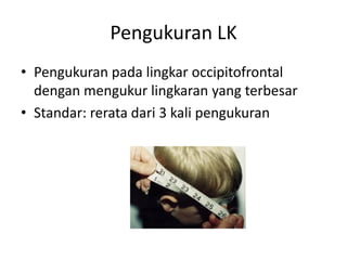 Pengukuran LK
• Pengukuran pada lingkar occipitofrontal
dengan mengukur lingkaran yang terbesar
• Standar: rerata dari 3 kali pengukuran
 