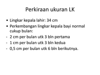Perkiraan ukuran LK
• Lingkar kepala lahir: 34 cm
• Perkembangan lingkar kepala bayi normal
cukup bulan:
- 2 cm per bulan utk 3 bln pertama
- 1 cm per bulan utk 3 bln kedua
- 0,5 cm per bulan utk 6 bln berikutnya.
 