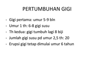 PERTUMBUHAN GIGI
- Gigi pertama: umur 5-9 bln
- Umur 1 th: 6-8 gigi susu
- Th kedua: gigi tumbuh lagi 8 biji
- Jumlah gigi susu pd umur 2,5 th: 20
- Erupsi gigi tetap dimulai umur 6 tahun
 