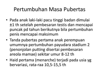 Pertumbuhan Masa Pubertas
• Pada anak laki-laki pacu tinggi badan dimulai
±1 th setelah pembesaran testis dan mencapai
puncak pd tahun berikutnya bila pertumbuhan
penis mencapai maksimum
• Tanda pubertas pertama anak perempuan
umumnya pertumbuhan payudara stadium 2
(penonjolan putting disertai pembesaran
areola mamae) sekitar umur 8-12 th
• Haid pertama (menarche) terjadi pada usia yg
bervariasi, rata-raa 10,5-15,5 th
 