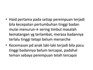 • Haid pertama pada setiap perempuan terjadi
bila kecepatan pertumbuhan tinggi badan
mulai menurun→ sering timbul masalah
kematangan yg terlambat, merasa badannya
terlalu tinggi tetapi belum menarche
• Kecemasan pd anak laki-laki terjadi bila pacu
tinggi badannya belum tercapai, padahal
teman sebaya perempuan telah tercapai
 