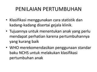 PENILAIAN PERTUMBUHAN
• Klasifikasi menggunakan cara statistik dan
kadang-kadang disertai gejala klinik.
• Tujuannya untuk menentukan anak yang perlu
mendapat perhatian karena pertumbuhannya
yang kurang baik
• WHO merekomendasikan penggunaan standar
baku NCHS untuk melakukan klasifikasi
pertumbuhan anak
 