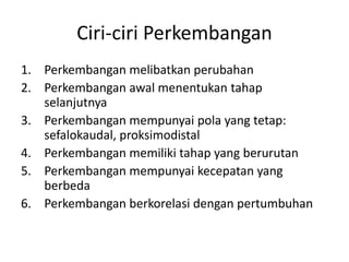 Ciri-ciri Perkembangan
1. Perkembangan melibatkan perubahan
2. Perkembangan awal menentukan tahap
selanjutnya
3. Perkembangan mempunyai pola yang tetap:
sefalokaudal, proksimodistal
4. Perkembangan memiliki tahap yang berurutan
5. Perkembangan mempunyai kecepatan yang
berbeda
6. Perkembangan berkorelasi dengan pertumbuhan
 