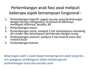 Perkembangan anak fase awal meliputi
beberapa aspek kemampuan fungsional :
1. Perkembangan kognitif: segala sesuatu yang berhubungan
dengan konsep mengetahui, termasuk di dalamnya
mendapat informasi, berpikir, dll.
2. Perkembangan emosi
3. Perkembangan sosial, meliputi 2 hal: kemampuan menolong
diri sendiri dan kemampuan berinteraksi dengan orang
4. Perkembangan motorik, meliputi 2 hal:motorik halus dan
motorik kasar
5. Perkembangan bahasa
Kekurangan salah 1 aspek dapat mempengaruhi aspek yang lain,
mis: gangguan pendengaran dapat mempengaruhi
perkembangan sosial dan perilaku anak
 