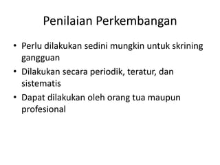 Penilaian Perkembangan
• Perlu dilakukan sedini mungkin untuk skrining
gangguan
• Dilakukan secara periodik, teratur, dan
sistematis
• Dapat dilakukan oleh orang tua maupun
profesional
 
