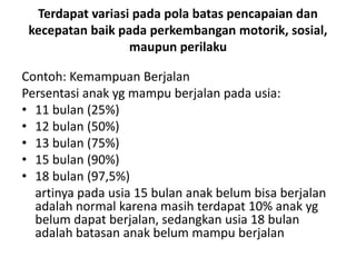 Terdapat variasi pada pola batas pencapaian dan
kecepatan baik pada perkembangan motorik, sosial,
maupun perilaku
Contoh: Kemampuan Berjalan
Persentasi anak yg mampu berjalan pada usia:
• 11 bulan (25%)
• 12 bulan (50%)
• 13 bulan (75%)
• 15 bulan (90%)
• 18 bulan (97,5%)
artinya pada usia 15 bulan anak belum bisa berjalan
adalah normal karena masih terdapat 10% anak yg
belum dapat berjalan, sedangkan usia 18 bulan
adalah batasan anak belum mampu berjalan
 