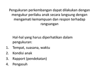 Pengukuran perkembangan dapat dilakukan dengan
mengukur perilaku anak secara langsung dengan
mengamati kemampuan dan respon terhadap
rangsangan
Hal-hal yang harus diperhatikan dalam
pengukuran:
1. Tempat, suasana, waktu
2. Kondisi anak
3. Rapport (pendekatan)
4. Pengasuh
 