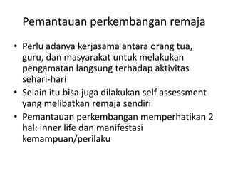 Pemantauan perkembangan remaja
• Perlu adanya kerjasama antara orang tua,
guru, dan masyarakat untuk melakukan
pengamatan langsung terhadap aktivitas
sehari-hari
• Selain itu bisa juga dilakukan self assessment
yang melibatkan remaja sendiri
• Pemantauan perkembangan memperhatikan 2
hal: inner life dan manifestasi
kemampuan/perilaku
 