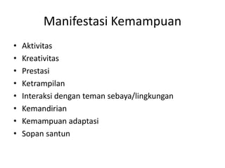 Manifestasi Kemampuan
• Aktivitas
• Kreativitas
• Prestasi
• Ketrampilan
• Interaksi dengan teman sebaya/lingkungan
• Kemandirian
• Kemampuan adaptasi
• Sopan santun
 