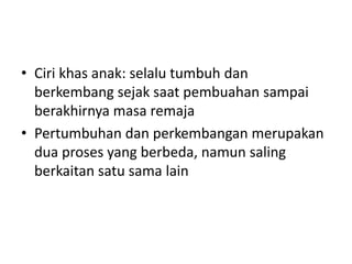• Ciri khas anak: selalu tumbuh dan
berkembang sejak saat pembuahan sampai
berakhirnya masa remaja
• Pertumbuhan dan perkembangan merupakan
dua proses yang berbeda, namun saling
berkaitan satu sama lain
 
