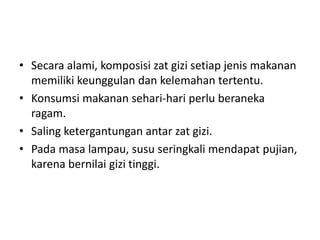 • Secara alami, komposisi zat gizi setiap jenis makanan
memiliki keunggulan dan kelemahan tertentu.
• Konsumsi makanan sehari-hari perlu beraneka
ragam.
• Saling ketergantungan antar zat gizi.
• Pada masa lampau, susu seringkali mendapat pujian,
karena bernilai gizi tinggi.
 