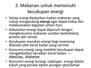 2. Makanan untuk memenuhi
kecukupan energi
• Setiap orang dianjurkan makan makanan yang
cukup mengandung energi agar dapat hidup dan
melaksanakan kegiatan sehari-hari.
• Kebutuhan energi dapat dipenuhi dengan
mengkonsumsi makanan sumber karbohidrat,
protein dan lemak.
• Kecukupan masukan energi bagi seseorang
ditandai oleh berat badan yang normal.
• Konsumsi energi yang melebihi kecukupan dapat
mengakibatkan kenaikan berat badan →
obesitas, diabetes
• Konsumsi energi kurang: cadangan energi dalam
tubuh yang berada dalam jaringan otot/lemak
 