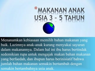Menanamkan kebiasaan memilih bahan makanan yang
baik. Lazimnya anak-anak kurang menyukai sayuran
dalam makanannya. Dalam hal ini ibu harus bertindak
sedemikian rupa untuk mengajak makan bahan makanan
yang berfaedah, dan ibupun harus berinisiatif bahwa
jumlah bahan makanan semakin bertambah dengan
semakin bertambahnya usia anak.
 
