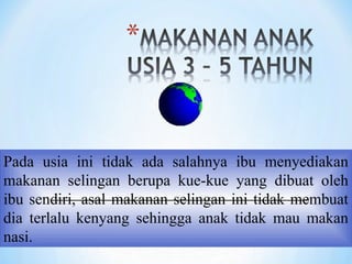 Pada usia ini tidak ada salahnya ibu menyediakan
makanan selingan berupa kue-kue yang dibuat oleh
ibu sendiri, asal makanan selingan ini tidak membuat
dia terlalu kenyang sehingga anak tidak mau makan
nasi.
 