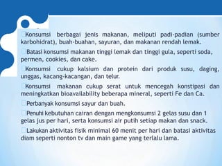 Konsumsi berbagai jenis makanan, meliputi padi-padian (sumber
karbohidrat), buah-buahan, sayuran, dan makanan rendah lemak.
Batasi konsumsi makanan tinggi lemak dan tinggi gula, seperti soda,
permen, cookies, dan cake.
Konsumsi cukup kalsium dan protein dari produk susu, daging,
unggas, kacang-kacangan, dan telur.
Konsumsi makanan cukup serat untuk mencegah konstipasi dan
meningkatkan bioavailability beberapa mineral, seperti Fe dan Ca.
Perbanyak konsumsi sayur dan buah.
Penuhi kebutuhan cairan dengan mengkonsumsi 2 gelas susu dan 1
gelas jus per hari, serta konsumsi air putih setiap makan dan snack.
Lakukan aktivitas fisik minimal 60 menit per hari dan batasi aktivitas
diam seperti nonton tv dan main game yang terlalu lama.
 