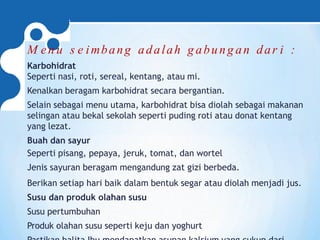 M en u s e imbang adalah g abung an dar i :
Karbohidrat
Seperti nasi, roti, sereal, kentang, atau mi.
Kenalkan beragam karbohidrat secara bergantian.
Selain sebagai menu utama, karbohidrat bisa diolah sebagai makanan
selingan atau bekal sekolah seperti puding roti atau donat kentang
yang lezat.
Buah dan sayur
Seperti pisang, pepaya, jeruk, tomat, dan wortel
Jenis sayuran beragam mengandung zat gizi berbeda.
Berikan setiap hari baik dalam bentuk segar atau diolah menjadi jus.
Susu dan produk olahan susu
Susu pertumbuhan
Produk olahan susu seperti keju dan yoghurt
 