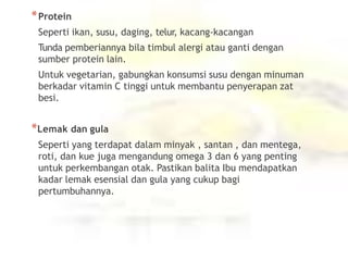 *Protein
Seperti ikan, susu, daging, telur, kacang-kacangan
Tunda pemberiannya bila timbul alergi atau ganti dengan
sumber protein lain.
Untuk vegetarian, gabungkan konsumsi susu dengan minuman
berkadar vitamin C tinggi untuk membantu penyerapan zat
besi.
*Lemak dan gula
Seperti yang terdapat dalam minyak , santan , dan mentega,
roti, dan kue juga mengandung omega 3 dan 6 yang penting
untuk perkembangan otak. Pastikan balita Ibu mendapatkan
kadar lemak esensial dan gula yang cukup bagi
pertumbuhannya.
 