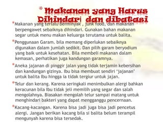 *Makanan yang terlalu berminyak , junk food, dan makanan
berpengawet sebaiknya dihindari. Gunakan bahan makanan
segar untuk menu makan keluarga terutama untuk balita.
*Penggunaan Garam. bila memang diperlukan sebaiknya
digunakan dalam jumlah sedikit. Dan pilih garam beryodium
yang baik untuk kesehatan. Bila membeli makanan dalam
kemasan, perhatikan juga kandungan garamnya.
*Aneka jajanan di pinggir jalan yang tidak terjamin kebersihan
dan kandungan gizinya. Ibu bisa membuat sendiri ‘jajanan’
untuk balita Ibu hingga ia tidak tergiur untuk jajan.
*Telur dan kerang. Karena seringkali menimbulkan alergi bahkan
keracunan bila Ibu tidak jeli memilih yang segar dan salah
mengolahnya. Biasakan mengolah telur sampai matang untuk
menghindari bakteri yang dapat mengganggu pencernaan.
*Kacang-kacangan. Karena bisa jadi juga bisa jadi pencetus
alergi. Jangan berikan kacang bila si balita belum terampil
mengunyah karena bisa tersedak.
 