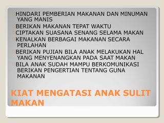 KIAT MENGATASI ANAK SULIT
MAKAN
HINDARI PEMBERIAN MAKANAN DAN MINUMAN
YANG MANIS
BERIKAN MAKANAN TEPAT WAKTU
CIPTAKAN SUASANA SENANG SELAMA MAKAN
KENALKAN BERBAGAI MAKANAN SECARA
PERLAHAN
BERIKAN PUJIAN BILA ANAK MELAKUKAN HAL
YANG MENYENANGKAN PADA SAAT MAKAN
BILA ANAK SUDAH MAMPU BERKOMUNIKASI
BERIKAN PENGERTIAN TENTANG GUNA
MAKANAN
 