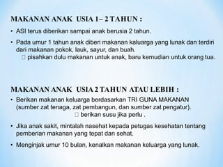 MAKANAN ANAK USIA 1– 2 TAHUN :
• ASI terus diberikan sampai anak berusia 2 tahun.
• Pada umur 1 tahun anak diberi makanan kaluarga yang lunak dan terdiri
dari makanan pokok, lauk, sayur, dan buah.
pisahkan dulu makanan untuk anak, baru kemudian untuk orang tua.
MAKANAN ANAK USIA 2 TAHUN ATAU LEBIH :
• Berikan makanan keluarga berdasarkan TRI GUNA MAKANAN
(sumber zat tenaga, zat pembangun, dan sumber zat pengatur).
berikan susu jika perlu .
• Jika anak sakit, mintalah nasehat kepada petugas kesehatan tentang
pemberian makanan yang tepat dan sehat.
• Menginjak umur 10 bulan, kenalkan makanan keluarga yang lunak.
 