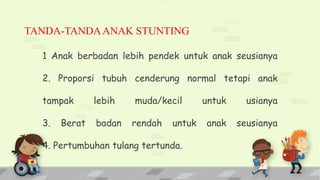 TANDA-TANDAANAK STUNTING
1 Anak berbadan lebih pendek untuk anak seusianya
2. Proporsi tubuh cenderung normal tetapi anak
tampak lebih muda/kecil untuk usianya
3. Berat badan rendah untuk anak seusianya
4. Pertumbuhan tulang tertunda.
 