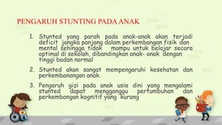 PENGARUH STUNTING PADAANAK
1. Stunted yang parah pada anak-anak akan terjadi
deficit jangka panjang dalam perkembangan fisik dan
mental sehingga tidak mampu untuk belajar secara
optimal di sekolah, dibandingkan anak- anak dengan
tinggi badan normal
2. Stunted akan sangat mempengaruhi kesehatan dan
perkembanangan anak.
3. Pengaruh gizi pada anak usia dini yang mengalami
stunted dapat mengganggu pertumbuhan dan
perkembangan kognitif yang kurang
 