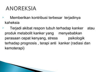     Memberikan kontribusi terbesar terjadinya
  kaheksia
    Terjadi akibat respon tubuh terhadap kanker atau
  produk metabolit kanker yang menyebabkan
  perasaan cepat kenyang, stress        psikologik
  terhadap prognosis , terapi anti kanker (radiasi dan
  kemoterapi)
 