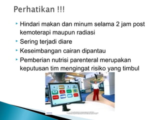  Hindari makan dan minum selama 2 jam post
  kemoterapi maupun radiasi
 Sering terjadi diare

 Keseimbangan cairan dipantau

 Pemberian nutrisi parenteral merupakan

  keputusan tim mengingat risiko yang timbul
 
