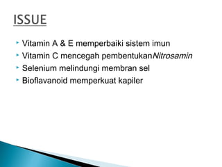  Vitamin A & E memperbaiki sistem imun
 Vitamin C mencegah pembentukanNitrosamin

 Selenium melindungi membran sel

 Bioflavanoid memperkuat kapiler
 