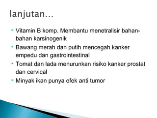  Vitamin B komp. Membantu menetralisir bahan-
  bahan karsinogenik
 Bawang merah dan putih mencegah kanker

  empedu dan gastrointestinal
 Tomat dan lada menurunkan risiko kanker prostat

  dan cervical
 Minyak ikan punya efek anti tumor
 