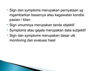  Sign dan symptoms merupakan pernyataan yg
  mgambarkan besarnya atau kegawatan kondisi
  pasien / klien
 Sign umumnya merupakan tanda objektif

 Symptoms atau gejala merupakan data subjektif

 Sign dan symptoms merupakan dasar utk

  monitoring dan evaluasi hasil
 