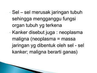 -   Sel – sel merusak jaringan tubuh
    sehingga mengganggu fungsi
    organ tubuh yg terkena
-   Kanker disebut juga : neoplasma
    maligna (neoplasma = massa
    jaringan yg dibentuk oleh sel - sel
    kanker; maligna berarti ganas)
 