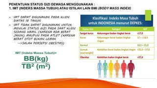 PENENTUAN STATUS GIZI DEWASA MENGGUNAKAN :
1. IMT (INDEKS MASSA TUBUH) ATAU ISTILAH LAIN BMI (BODY MASS INDEX)
• IMT DAPAT DIGUNAKAN PADA KLIEN
DIATAS 18 TAHUN
• IMT TIDAK DAPAT DIGUNAKAN UNTUK
MENILAI STATUS GIZI PADA SAAT KLIEN
SEDANG HAMIL (KARENA ADA BERAT
JANIN) MAUPUN PADA ATLET (KARENA
BERAT OTOT BUKAN LEMAK
-->SALAH PERSEPSI OBESITAS)
 