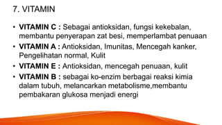 7. VITAMIN
• VITAMIN C : Sebagai antioksidan, fungsi kekebalan,
membantu penyerapan zat besi, memperlambat penuaan
• VITAMIN A : Antioksidan, Imunitas, Mencegah kanker,
Pengelihatan normal, Kulit
• VITAMIN E : Antioksidan, mencegah penuaan, kulit
• VITAMIN B : sebagai ko-enzim berbagai reaksi kimia
dalam tubuh, melancarkan metabolisme,membantu
pembakaran glukosa menjadi energi
 