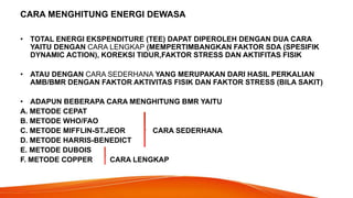 CARA MENGHITUNG ENERGI DEWASA
• TOTAL ENERGI EKSPENDITURE (TEE) DAPAT DIPEROLEH DENGAN DUA CARA
YAITU DENGAN CARA LENGKAP (MEMPERTIMBANGKAN FAKTOR SDA (SPESIFIK
DYNAMIC ACTION), KOREKSI TIDUR,FAKTOR STRESS DAN AKTIFITAS FISIK
• ATAU DENGAN CARA SEDERHANA YANG MERUPAKAN DARI HASIL PERKALIAN
AMB/BMR DENGAN FAKTOR AKTIVITAS FISIK DAN FAKTOR STRESS (BILA SAKIT)
• ADAPUN BEBERAPA CARA MENGHITUNG BMR YAITU
A. METODE CEPAT
B. METODE WHO/FAO
C. METODE MIFFLIN-ST.JEOR CARA SEDERHANA
D. METODE HARRIS-BENEDICT
E. METODE DUBOIS
F. METODE COPPER CARA LENGKAP
 