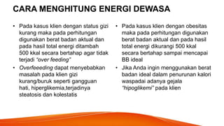 CARA MENGHITUNG ENERGI DEWASA
• Pada kasus klien dengan status gizi
kurang maka pada perhitungan
digunakan berat badan aktual dan
pada hasil total energi ditambah
500 kkal secara bertahap agar tidak
terjadi “over feeding”
• Overfeeeding dapat menyebabkan
masalah pada klien gizi
kurang/buruk seperti gangguan
hati, hiperglikemia,terjadinya
steatosis dan kolestatis
• Pada kasus klien dengan obesitas
maka pada perhitungan digunakan
berat badan aktual dan pada hasil
total energi dikurangi 500 kkal
secara bertahap sampai mencapai
BB ideal
• Jika Anda ingin menggunakan berat
badan ideal dalam penurunan kalori
waspadai adanya gejala
“hipoglikemi” pada klien
 
