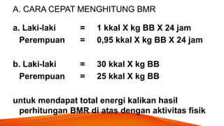 A. CARA CEPAT MENGHITUNG BMR
a. Laki-laki = 1 kkal X kg BB X 24 jam
Perempuan = 0,95 kkal X kg BB X 24 jam
b. Laki-laki = 30 kkal X kg BB
Perempuan = 25 kkal X kg BB
untuk mendapat total energi kalikan hasil
perhitungan BMR di atas dengan aktivitas fisik
 