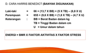 D. CARA HARRIS BENEDICT (BANYAK DIGUNAKAN)
Laki-laki = 66 + (13,7 X BB) + (5 X TB) – (6,8 X U)
Perempuan = 655 + (9,6 X BB) + (1,8 X TB) – (4,7 X U)
Keterangan : BB = Berat Badan dalam kg
TB = Tinggi Badan dalam cm
U = Umur dalam tahun
ENERGI = BMR X FAKTOR AKTIVITAS X FAKTOR STRESS
 