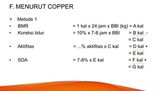 F. MENURUT COPPER
> Metode 1
• BMR = 1 kal x 24 jam x BBI (kg) = A kal
• Koreksi tidur = 10% x 7-8 jam x BBI = B kal -
= C kal
• Aktifitas = ...% aktifitas x C kal = D kal +
= E kal
• SDA = 7-8% x E kal = F kal +
= G kal
 