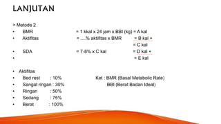 LANJUTAN
> Metode 2
• BMR = 1 kkal x 24 jam x BBI (kg) = A kal
• Aktifitas = ....% aktifitas x BMR = B kal +
= C kal
• SDA = 7-8% x C kal = D kal +
• = E kal
• Aktifitas
• Bed rest : 10% Ket : BMR (Basal Metabolic Rate)
• Sangat ringan : 30% BBI (Berat Badan Ideal)
• Ringan : 50%
• Sedang : 75%
• Berat : 100%
 