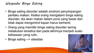 Waspadai Binge Eating
• Binge eating disorder adalah sindrom penyimpangan
perilaku makan. Ketika orang mengalami binge eating
disorder, dia akan makan dalam porsi yang besar dan
tidak dapat mengontrol kapan harus berhenti.
• Orang yang memiliki binge eating disorder sering
melakukan tersebut dan pada akhirnya menjadi suatu
kebiasaan yang rutin.
• Binge eating --> obesitas
 