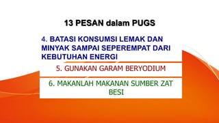 13 PESAN dalam PUGS
4. BATASI KONSUMSI LEMAK DAN
MINYAK SAMPAI SEPEREMPAT DARI
KEBUTUHAN ENERGI
5. GUNAKAN GARAM BERYODIUM
6. MAKANLAH MAKANAN SUMBER ZAT
BESI
 
