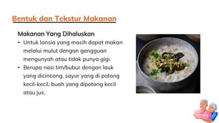 Makanan Yang Dihaluskan
• Untuk lansia yang masih dapat makan
melalui mulut dengan gangguan
mengunyah atau tidak punya gigi.
• Berupa nasi tim/bubur dengan lauk
yang dicincang, sayur yang di potong
kecil-kecil, buah yang dipotong kecil
atau jus.
Bentuk dan Tekstur Makanan
 
