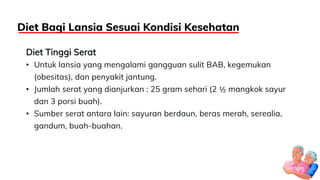 Diet Tinggi Serat
• Untuk lansia yang mengalami gangguan sulit BAB, kegemukan
(obesitas), dan penyakit jantung.
• Jumlah serat yang dianjurkan : 25 gram sehari (2 ½ mangkok sayur
dan 3 porsi buah).
• Sumber serat antara lain: sayuran berdaun, beras merah, serealia,
gandum, buah-buahan.
Diet Bagi Lansia Sesuai Kondisi Kesehatan
 