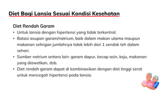 Diet Rendah Garam
• Untuk lansia dengan hipertensi yang tidak terkontrol.
• Batasi asupan garam/natrium, baik dalam makan utama maupun
makanan selingan jumlahnya tidak lebih dari 1 sendok teh dalam
sehari.
• Sumber natrium antara lain: garam dapur, kecap asin, keju, makanan
yang diawetkan, dsb.
• Diet rendah garam dapat di kombinasikan dengan diet tinggi serat
untuk mencegah hipertensi pada lansia.
Diet Bagi Lansia Sesuai Kondisi Kesehatan
 