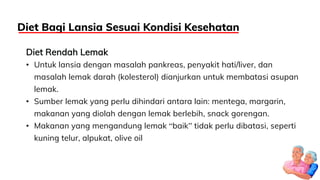 Diet Rendah Lemak
• Untuk lansia dengan masalah pankreas, penyakit hati/liver, dan
masalah lemak darah (kolesterol) dianjurkan untuk membatasi asupan
lemak.
• Sumber lemak yang perlu dihindari antara lain: mentega, margarin,
makanan yang diolah dengan lemak berlebih, snack gorengan.
• Makanan yang mengandung lemak “baik” tidak perlu dibatasi, seperti
kuning telur, alpukat, olive oil
Diet Bagi Lansia Sesuai Kondisi Kesehatan
 