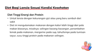 Diet Tinggi Energi dan Protein
• Untuk lansia dengan kekurangan gizi atau yang baru sembuh dari
sakit
• Diet ini mengutamakan makanan dengan kalori lebih tinggi dari pola
makan biasanya, misalnya: selingan kacang-kacangan, penambahan
lemak pada makanan, margarine pada sup, tahu/tempe pada tumisan
sayur, susu tinggi protein pada makanan selingan.
Diet Bagi Lansia Sesuai Kondisi Kesehatan
 