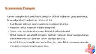 Untuk menghindari penularan penyakit akibat makanan yang tercemar,
harus diperhatikan hal-hal di bawah ini:
• Cuci tangan sebelum dan sesudah menyiapkan makanan.
• Pastikan semua masakan matang sempurna
• Selalu tutup kembali makanan apabila telah selesai diambil
• Untuk makanan yang telah dimasak, pastikan makanan diluar ruangan hanya
dalam kurun waktu 4 jam dan dalam keadaan tertutup
• Ambil dalam porsi sedikit dan tambahkan jika perlu. Tidak mencampurkan sisa
masakan dengan masakan yang baru.
Keamanan Pangan
 
