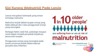 Gizi Kurang (Malnutrisi) Pada Lansia
Lansia merupakan kelompok yang rentan
terhadap malnutrisi
Malnutrisi terjadi akibat asupan energi yang
tidak adekuat dan / atau penggunaan energi
yang meningkat.
Berbagai faktor, baik fisik, psikologis maupun
sosial dapat menjadi penyebab terjadinya
penurunan asupan.
Penggunaan energi yang meningkat pada
lansia umumnya terjadi akibat adanya
penyakit atau inflamasi.
 