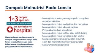 Dampak Malnutrisi Pada Lansia
• Meningkatkan ketergantungan pada orang lain
untuk beraktivitas
• Meningkatkan risiko morbiditas dan mortalitas
• Meningkatkan risiko ulkus dekubitus
• Penyembuhan luka yang lama
• Meningkatkan risiko fraktur atau patah tulang
• Meningkatkan risiko komplikasi dan infeksi
• Memperpanjang lama perawatan di rumah
sakit dan meningkatkan biaya perawatan
• Menurunkan kualitas hidup
Malnutrisi pada lansia mempunyai
dampak yang luas bukan hanya pada
lansia tersebut tetapi juga pada
keluarganya  perlu pengelolaan
yang adekuat dan komprehensif.
 